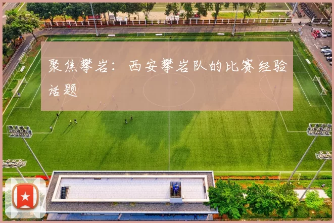 聚焦攀岩：西安攀岩队的比赛经验话题