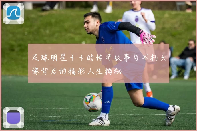 足球明星卡卡的传奇故事与不朽头像背后的精彩人生揭秘