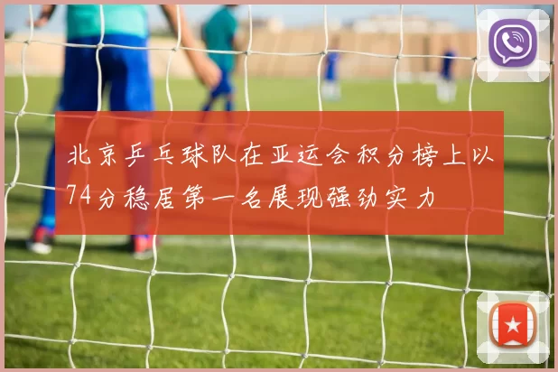 北京乒乓球队在亚运会积分榜上以74分稳居第一名展现强劲实力