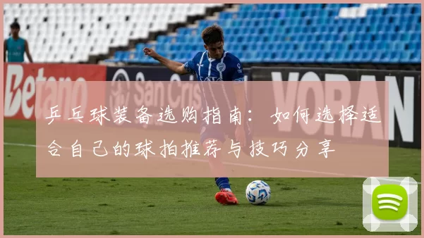 乒乓球装备选购指南：如何选择适合自己的球拍推荐与技巧分享