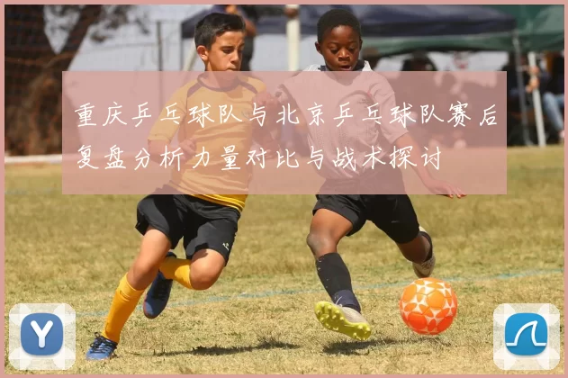 重庆乒乓球队与北京乒乓球队赛后复盘分析力量对比与战术探讨