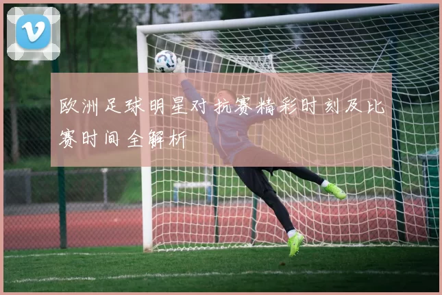 欧洲足球明星对抗赛精彩时刻及比赛时间全解析