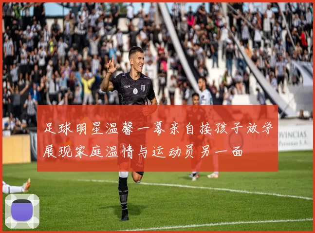 足球明星温馨一幕亲自接孩子放学展现家庭温情与运动员另一面