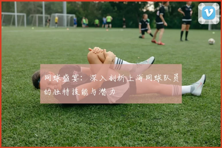 网球盛宴：深入剖析上海网球队员的独特技能与潜力