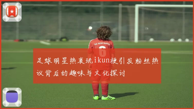 足球明星热衷玩ikun梗引发粉丝热议背后的趣味与文化探讨