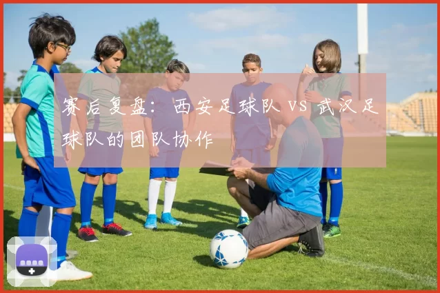 赛后复盘：西安足球队 vs 武汉足球队的团队协作