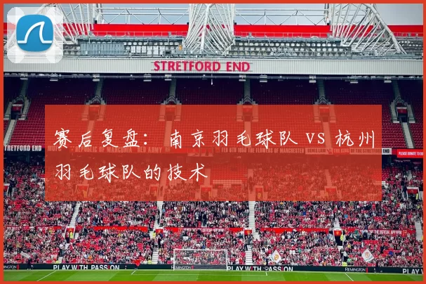 赛后复盘：南京羽毛球队 vs 杭州羽毛球队的技术