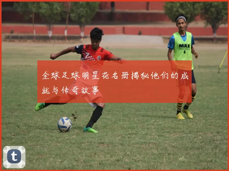 全球足球明星花名册揭秘他们的成就与传奇故事